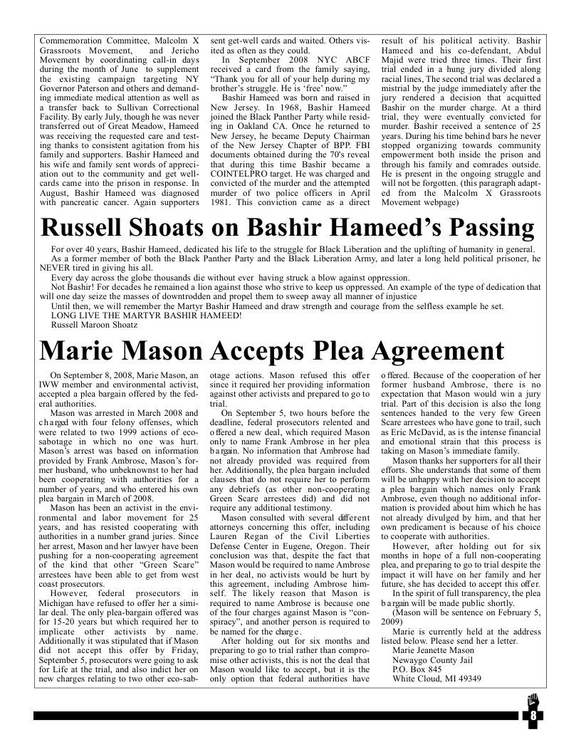 Commemoration Commitice, Malcolm X Grassroots Movement, and Jericho Movement by coordinating call-in days. during the month of June o supplement the existing campaign targeting NY Governor Paterson and others and demand.- ing immediate medical atiention as well as a transfer back to Sullivan Correctional Facilty. By carly July. though he was never transferred out of Great Meadow, Hameed was recelving the requested care and test- ing thanks to consistent agitation from his. family and supporters. Bashir Hameed and his wife and family sent words of appreci- ation out to the community and get well- cards came into the prison in response. In August, Bashir Hameed was diagnosed with pancreatic cancer. Again supporters  Sent get-well cards and waited. Others vis- ited as often as they could.  In September 2008 NYC ABCE received a card from the family saying, “Thank you for all of your help during my brother’s struggle. He is “free’ now.”  Bashir Hameed was born and raised in New Jersey. In 1968, Bashir Hameed joined the Elack Panther Party while resid- ing in Ozkland CA. Once he returned to New Jersey, he became Deputy Chairman of the New lersey Chapter of BPP. FBI documents obtained during the 70’s reveal that during this time Bashir became a COINTELPRO target. He was charged and convicted of the murder and the attempied murder_of two police officers in April 1981 This conviction came as a direct  Tesult_of his political activity. Bashir Hameed and his _co-defendant, Abdul Majid were tried three times. Their frst trial ended in a hung jury divided along racial lines, The second trial was declared mistrial by the judge immediately afte the jury rendered a decision that acquitied Bashir on the murder charge. At a third rial, they were eventually convicted for ‘murder. Bashir received a sentence of 25 years. During his time behind bars he never Stopped organizing towards  community empowerment both inside the prison and through his family and comrades outside. He is present in the ongoing struggle and will not be forgotten. (his paragraph adapt.- ed from the Malcolm X Grassroots Movement webpage)  Russell Shoats on Bashir Hameed’s Passing  For over 40 years, Bashir Hameed, dedicated his life o the struggle for Black Liberation and the uplifting of humanity in general As a former member of both the Black Panther Party and the Black Liberation Army, and later  long held political prisoner, he  NEVER tired in giving his al  Every day across the globe thousands die without ever having struck a blow against oppression. Not Bashir! For decades he remained a lion against those who strive to keep us oppressed. An example of the type of dedication that will one day seize the masses of downtrodden and propel them to sweep away all manner of injustice Uniil then, we will remember the Martyr Bashir Hameed and draw strength and courage from the selfless example he set. LONG LIVE THE MARTYR BASHIK HAMEED!  Russell Maroon Shoatz  Marie Mason Accepts Plea Agreement  On September 8, 2008, Marie Mason, an IWW member and environmental activist, accepted a plea bargain offered by the fed. eral authoritics.  Mason was arrested in March 2008 and chargd with four felony offenses, which were related to two 1999 actions of cco- sabotage in which no one was hurt Masons arrest was based on information provided by Frank Ambrose, Mason’s for- mer husband, who unbeknownst o her had been cooperating with authorities for a number of years, and who entered his own plea bargain in March of 2008,  Mason has been an activist in the envi- ronmental and labor movement for 25 years, and has resisted cooperating with ‘authorities in a number grand jurics. Since her arrest, Mason and her lawyer have been pushing for a non-cooperating agreement of the kind that other “Green Scare™ arrestees have been able to get from west coast prosecutors.  However, federal prosecutors _in Michigan have refused to offer her a simi- lar deal. The only plea-bargain offered was for 15-20 years but which required her to implicate  other activists by _name. Additionally it was stipulated that if Mason did not accept this offer by Friday, ‘September 5. prosecutors were going to ask for Life at the trial, and also indict her on new charges relating 1o two other eco-sab-  otage actions. Mason refused this offer since it required her providing information against other activists and prepared 1o go to trial  On September 3, two hours before the deadline, federal prosecutors relented and offered a new deal, which required Mason only to name Frank Ambrose in her plea bargin. No information that Ambrose had not already provided was required from her. Additionally,the plea bargain included clauses that do not require her 1o perform any debriefs (as other non-cooperating Green Scare arrestees did) and did not require any additional testimony.  Mason consulted with several @fferent attorneys concerning this offer, including Lauren Regan of the Civil Liberties Defense Center in Eugene, Oregon. Their conclusion was that, despite the fact that Mason would be required to name Ambrose in her deal, no activists would be hurt by this_agreement, including Ambrose him- self. The likely reason that Mason is required to name Ambrose is because one of the four charges against Mason is “con- spiracy”, and another person is required to be named for the charge  After holding out for six months and preparing 1o 2o to trial rather than compro- mise other activist, this is not the deal that Mason would like o accept, but it is the only option that federal authorities have  o ffered. Because of the cooperation of her former_husband_ Ambrose, there is no expectation that Mason would win a jury trial Part of this decision is also the long sentences handed to the very few Green Scare arrestees who have gone to trail, such as Eric MeDavid, as is the intense financial and emotional sirain that this process is taking on Mason’s immediate family.  Mason thanks her supporters for all their efforis. She understands that some of them will be unhappy with her decision to accept a plea bargain which names only Frank Ambrose, even though no additional infor- mation is provided about him which he has not already divulged by him, and that her own predicament is because of his choice to cooperate with authories.  However, after holding out for six months in hope of a full non-cooperating plea, and preparing 0 go to rial despite the impact it will have on her family and her future, she has decided to accept this offer  In the spirit of full transparency, the plea bargin will be made public shortly.  (Mason will be sentence on February 5, 2009)  Maric is currently held at the address listed below. Please send her  letter  Marie Jeanetie Mason  Newaygo County Jail  PO. Box 845  White Cloud, MI 49349  
